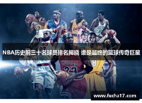 NBA历史前三十名球员排名揭晓 谁是最终的篮球传奇巨星