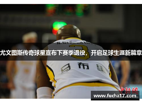 尤文图斯传奇球星宣布下赛季退役，开启足球生涯新篇章