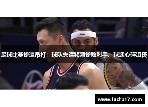 足球比赛惨遭吊打：球队失误频频惨败对手，球迷心碎沮丧
