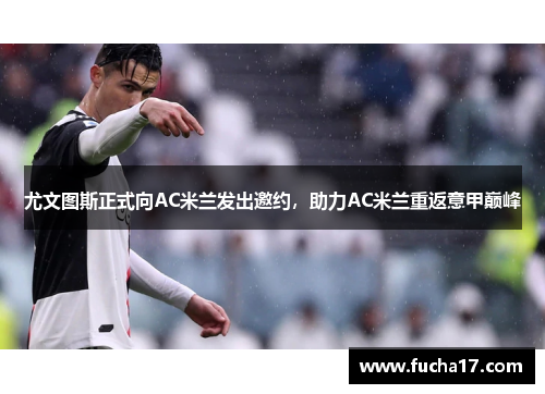 尤文图斯正式向AC米兰发出邀约，助力AC米兰重返意甲巅峰