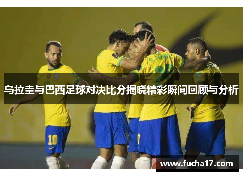 乌拉圭与巴西足球对决比分揭晓精彩瞬间回顾与分析